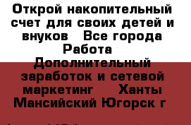 Открой накопительный счет для своих детей и внуков - Все города Работа » Дополнительный заработок и сетевой маркетинг   . Ханты-Мансийский,Югорск г.